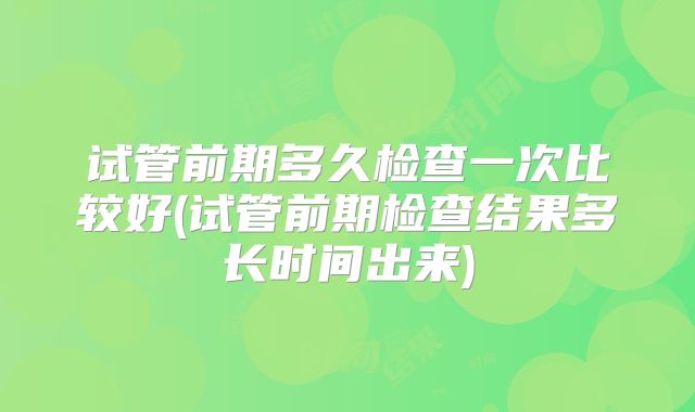 试管前期多久检查一次比较好(试管前期检查结果多长时间出来)