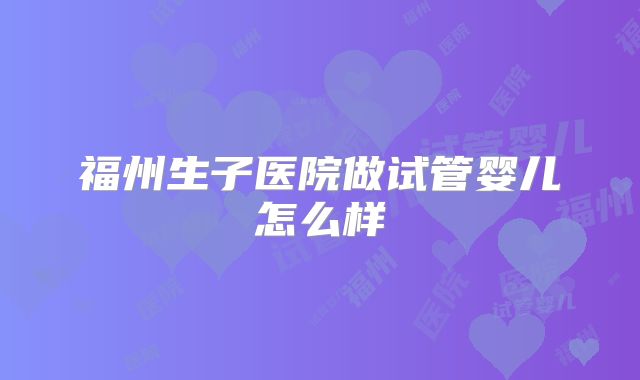 福州生子医院做试管婴儿怎么样