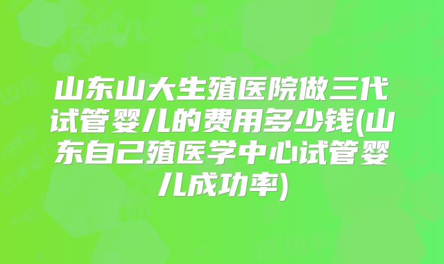 山东山大生殖医院做三代试管婴儿的费用多少钱(山东自己殖医学中心试管婴儿成功率)