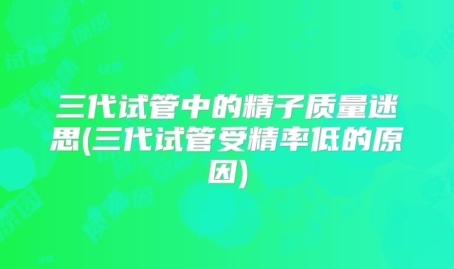 三代试管中的精子质量迷思(三代试管受精率低的原因)
