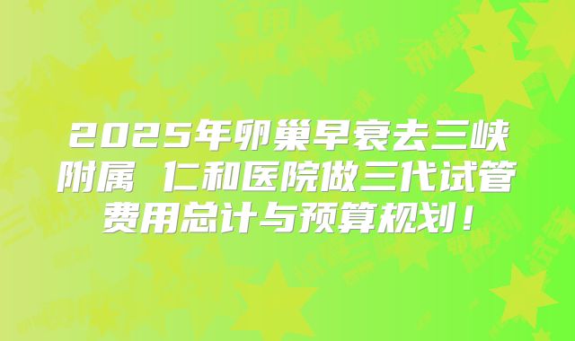 2025年卵巢早衰去三峡附属 仁和医院做三代试管费用总计与预算规划！