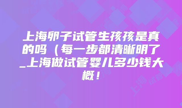 上海卵子试管生孩孩是真的吗(每一步都清晰明了_上海做试管婴儿多少钱大概!