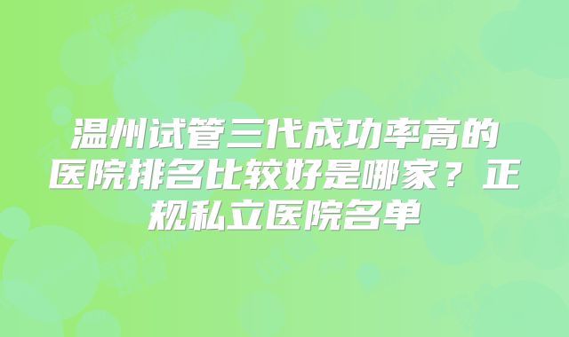 温州试管三代成功率高的医院排名比较好是哪家？正规私立医院名单