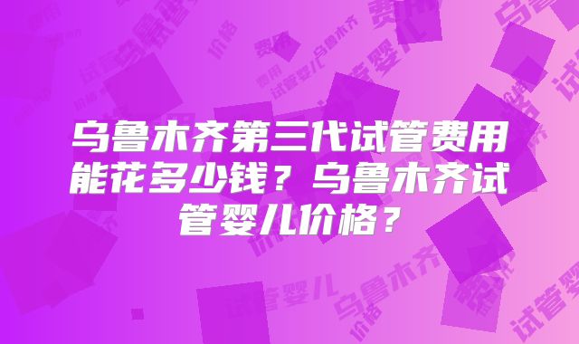 乌鲁木齐第三代试管费用能花多少钱？乌鲁木齐试管婴儿价格？