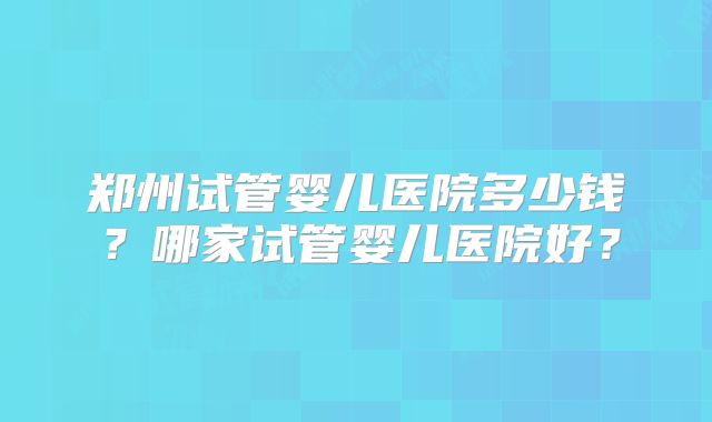 郑州试管婴儿医院多少钱？哪家试管婴儿医院好？