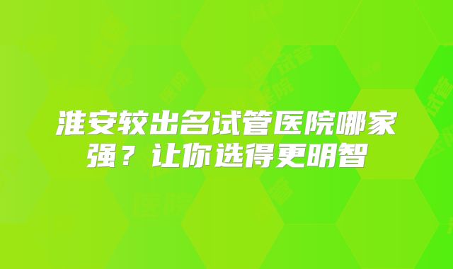 淮安较出名试管医院哪家强？让你选得更明智