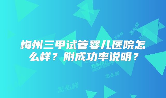 梅州三甲试管婴儿医院怎么样?附成功率说明?