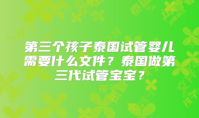 第三个孩子泰国试管婴儿需要什么文件?泰国做第三代试管宝宝?