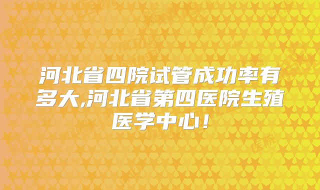 河北省四院试管成功率有多大,河北省第四医院生殖医学中心!