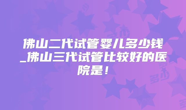 佛山二代试管婴儿多少钱_佛山三代试管比较好的医院是!