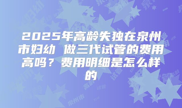 2025年高龄失独在泉州市妇幼 做三代试管的费用高吗?费用明细是怎么样的