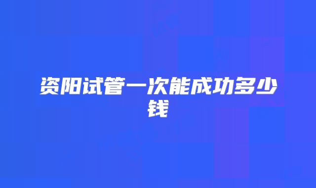资阳试管一次能成功多少钱