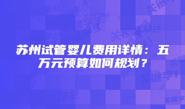 苏州试管婴儿费用详情：五万元预算如何规划？