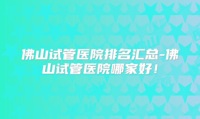 佛山试管医院排名汇总-佛山试管医院哪家好！