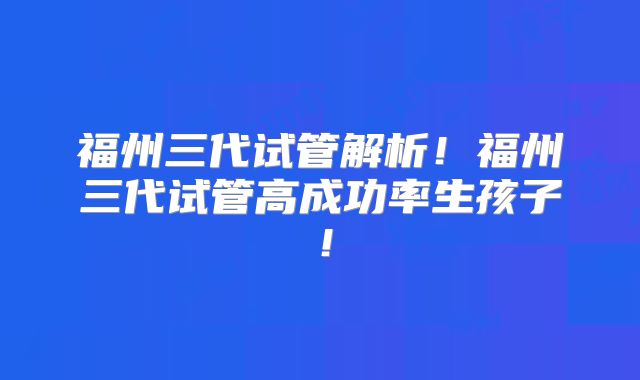 福州三代试管解析！福州三代试管高成功率生孩子！