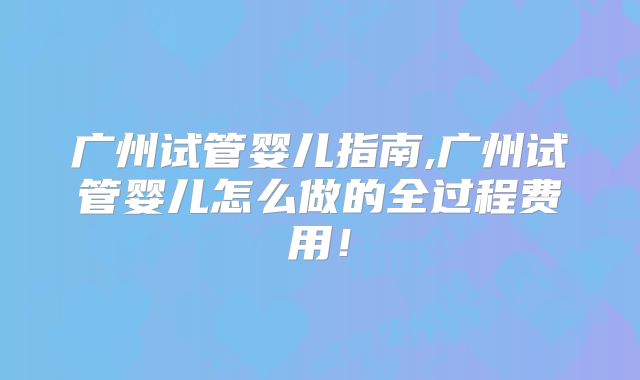 广州试管婴儿指南,广州试管婴儿怎么做的全过程费用！