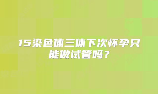 15染色体三体下次怀孕只能做试管吗？
