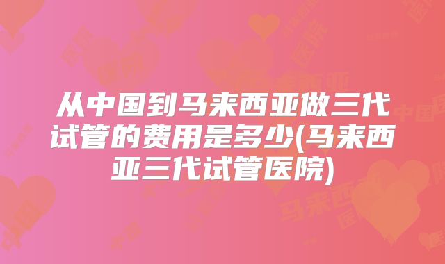 从中国到马来西亚做三代试管的费用是多少(马来西亚三代试管医院)