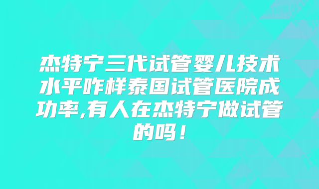 杰特宁三代试管婴儿技术水平咋样泰国试管医院成功率,有人在杰特宁做试管的吗!