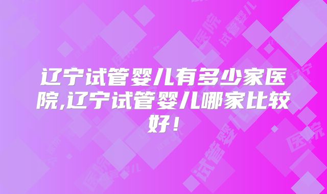辽宁试管婴儿有多少家医院,辽宁试管婴儿哪家比较好！