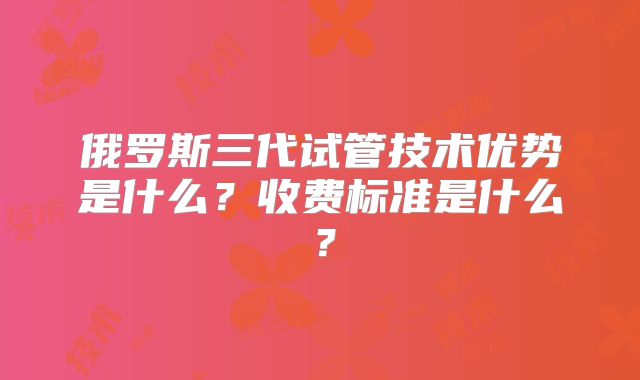俄罗斯三代试管技术优势是什么?收费标准是什么?