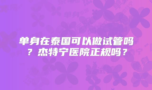单身在泰国可以做试管吗？杰特宁医院正规吗？