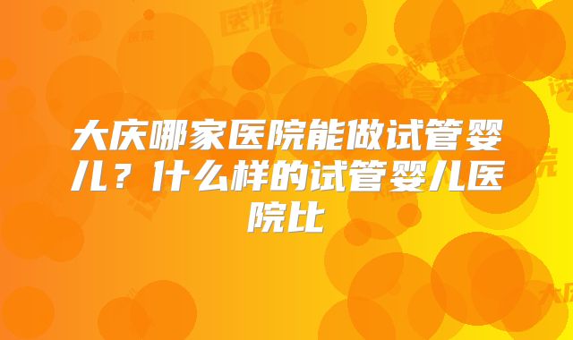 大庆哪家医院能做试管婴儿?什么样的试管婴儿医院比