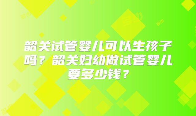 韶关试管婴儿可以生孩子吗？韶关妇幼做试管婴儿要多少钱？