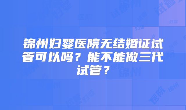 锦州妇婴医院无结婚证试管可以吗？能不能做三代试管？