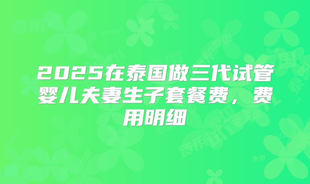 2025在泰国做三代试管婴儿夫妻生子套餐费，费用明细