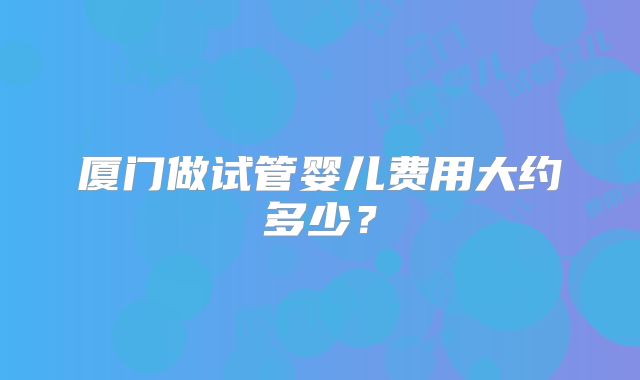 厦门做试管婴儿费用大约多少？