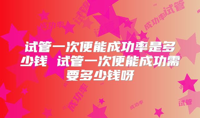 试管一次便能成功率是多少钱 试管一次便能成功需要多少钱呀