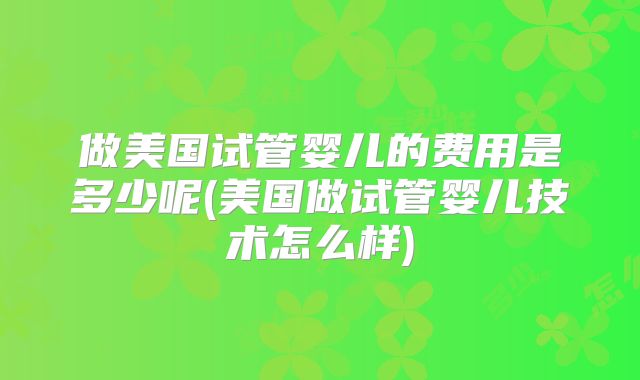 做美国试管婴儿的费用是多少呢(美国做试管婴儿技术怎么样)