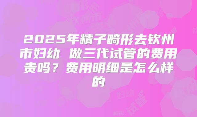 2025年精子畸形去钦州市妇幼 做三代试管的费用贵吗?费用明细是怎么样的