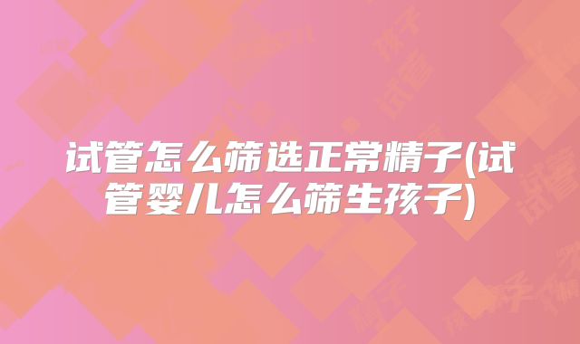 试管怎么筛选正常精子(试管婴儿怎么筛生孩子)