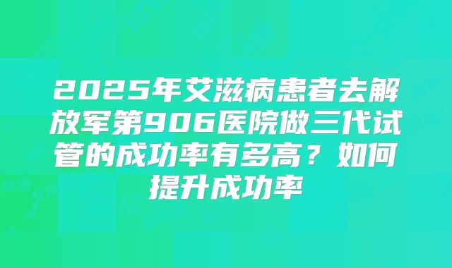 2025年艾滋病患者去解放军第906医院做三代试管的成功率有多高？如何提升成功率