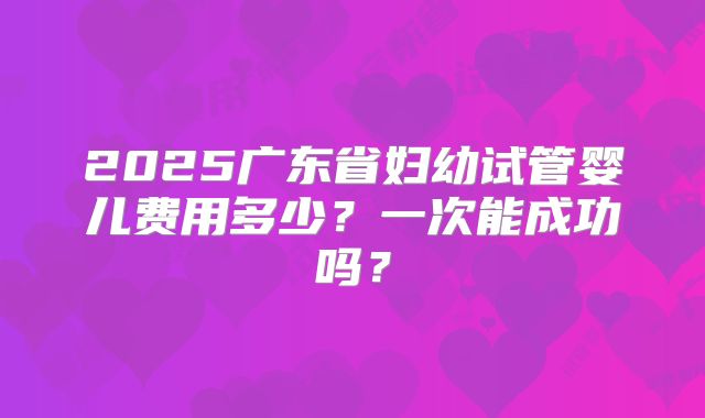 2025广东省妇幼试管婴儿费用多少?一次能成功吗?