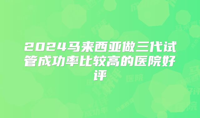 2024马来西亚做三代试管成功率比较高的医院好评