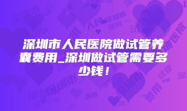 深圳市人民医院做试管养囊费用_深圳做试管需要多少钱!