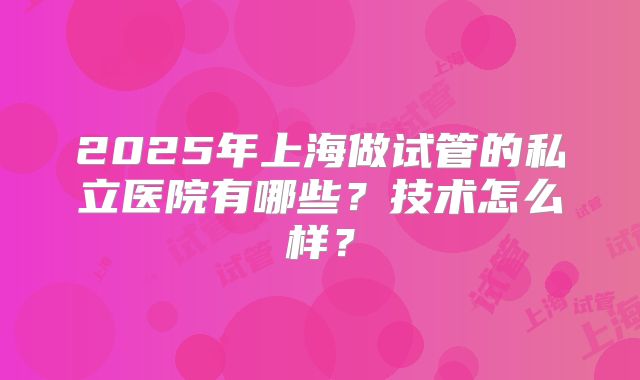 2025年上海做试管的私立医院有哪些？技术怎么样？