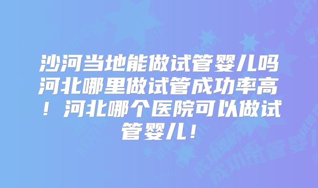 沙河当地能做试管婴儿吗河北哪里做试管成功率高！河北哪个医院可以做试管婴儿！