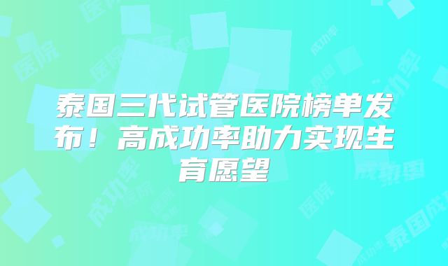泰国三代试管医院榜单发布！高成功率助力实现生育愿望