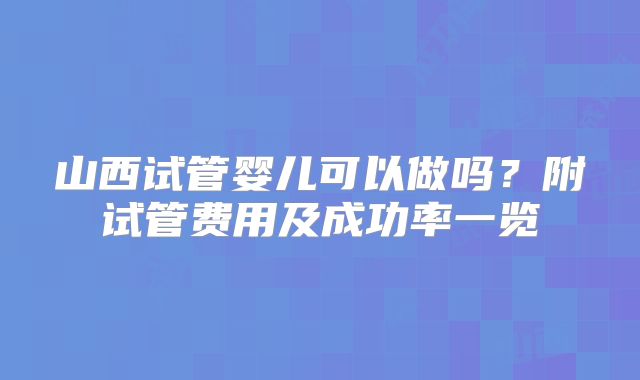 山西试管婴儿可以做吗？附试管费用及成功率一览