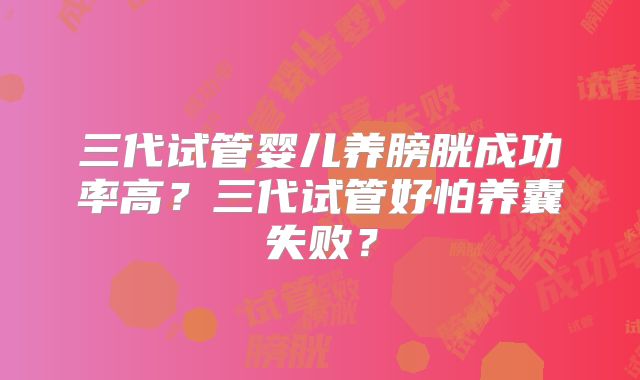 三代试管婴儿养膀胱成功率高？三代试管好怕养囊失败？