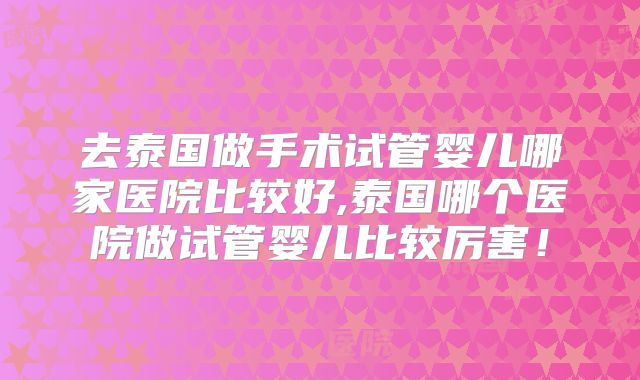 去泰国做手术试管婴儿哪家医院比较好,泰国哪个医院做试管婴儿比较厉害！