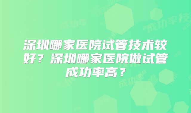 深圳哪家医院试管技术较好？深圳哪家医院做试管成功率高？