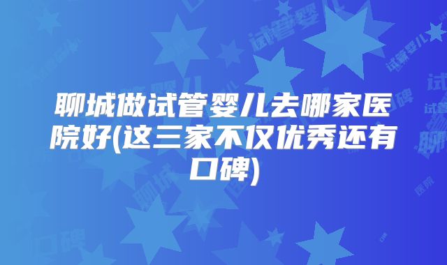 聊城做试管婴儿去哪家医院好(这三家不仅优秀还有口碑)