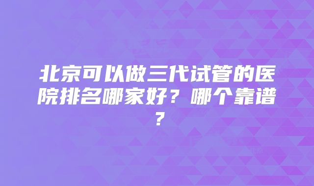 北京可以做三代试管的医院排名哪家好？哪个靠谱？