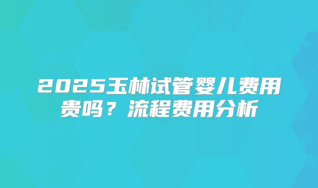 2025玉林试管婴儿费用贵吗？流程费用分析