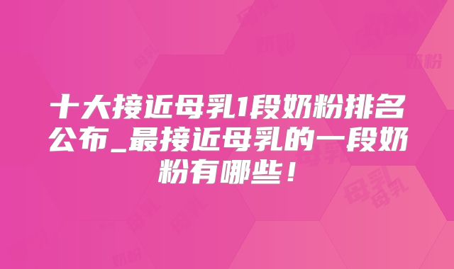 十大接近母乳1段奶粉排名公布_最接近母乳的一段奶粉有哪些！